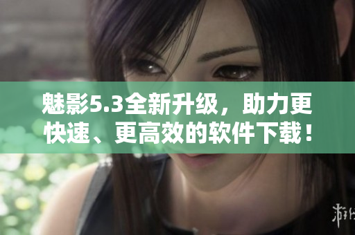 魅影5.3全新升级，助力更快速、更高效的软件下载！