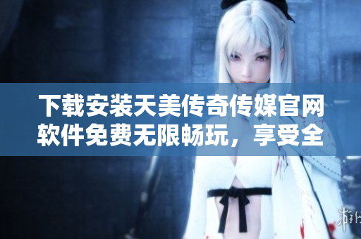 下载安装天美传奇传媒官网软件免费无限畅玩，享受全方位娱乐体验