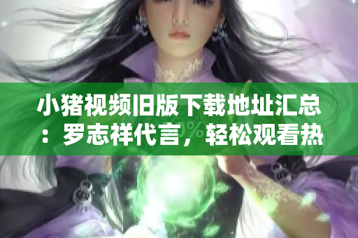 小猪视频旧版下载地址汇总：罗志祥代言，轻松观看热门影音