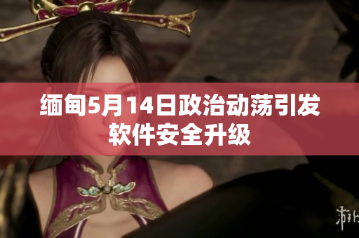 缅甸5月14日政治动荡引发软件安全升级