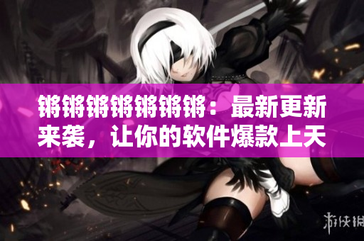 锵锵锵锵锵锵锵：最新更新来袭，让你的软件爆款上天！