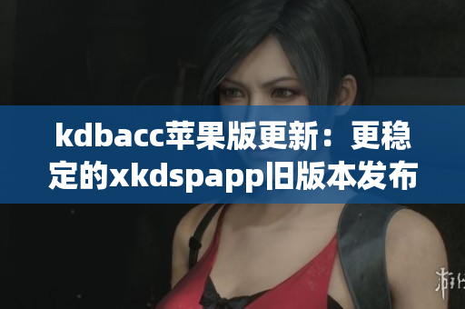kdbacc苹果版更新：更稳定的xkdspapp旧版本发布
