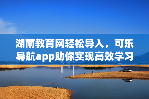 湖南教育网轻松导入，可乐导航app助你实现高效学习
