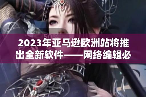 2023年亚马逊欧洲站将推出全新软件——网络编辑必备！