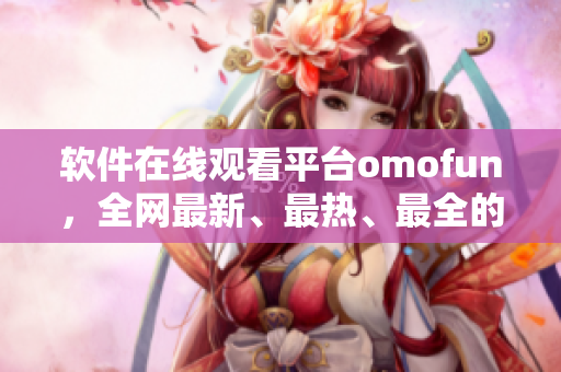 软件在线观看平台omofun，全网最新、最热、最全的资源库