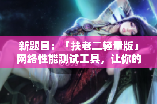 新题目：「扶老二轻量版」网络性能测试工具，让你的软件跑的更快