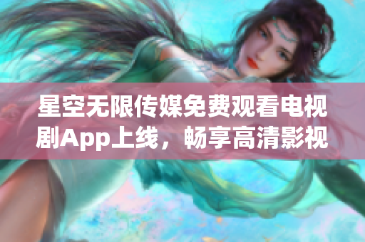星空无限传媒免费观看电视剧App上线，畅享高清影视
