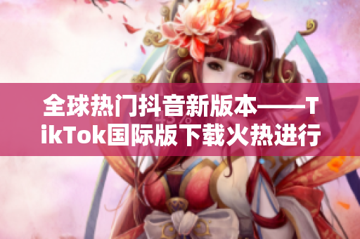 全球热门抖音新版本——TikTok国际版下载火热进行中