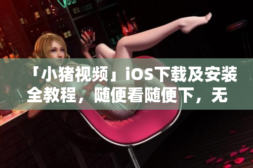 「小猪视频」iOS下载及安装全教程，随便看随便下，无限娱乐！