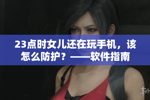 23点时女儿还在玩手机，该怎么防护？——软件指南