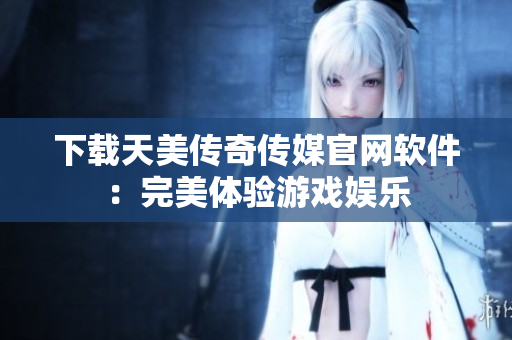 下载天美传奇传媒官网软件：完美体验游戏娱乐