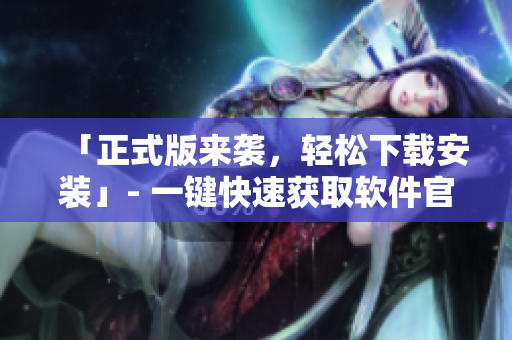 「正式版来袭，轻松下载安装」- 一键快速获取软件官方最新版本