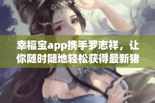 幸福宝app携手罗志祥，让你随时随地轻松获得最新猪芭乐鸭脖视频