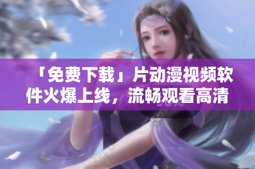 「免费下载」片动漫视频软件火爆上线，流畅观看高清动画！