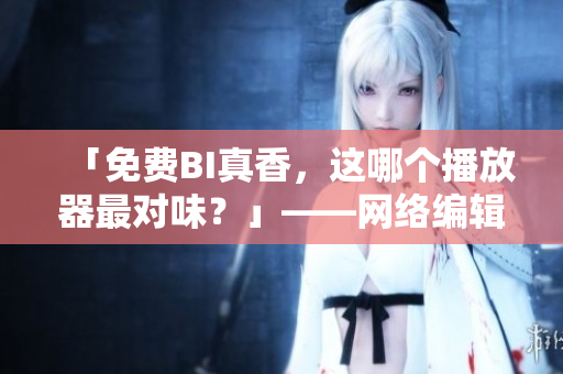 「免费BI真香，这哪个播放器最对味？」——网络编辑的播放器推荐