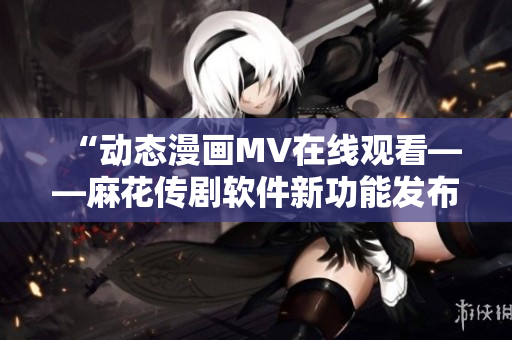 “动态漫画MV在线观看——麻花传剧软件新功能发布”