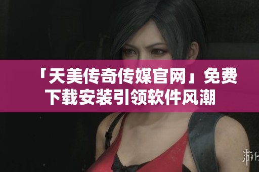 「天美传奇传媒官网」免费下载安装引领软件风潮