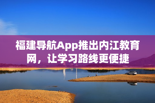 福建导航App推出内江教育网，让学习路线更便捷