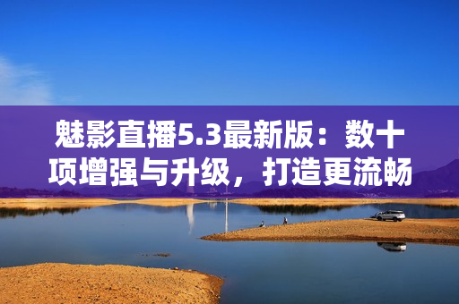 魅影直播5.3最新版：数十项增强与升级，打造更流畅直播体验