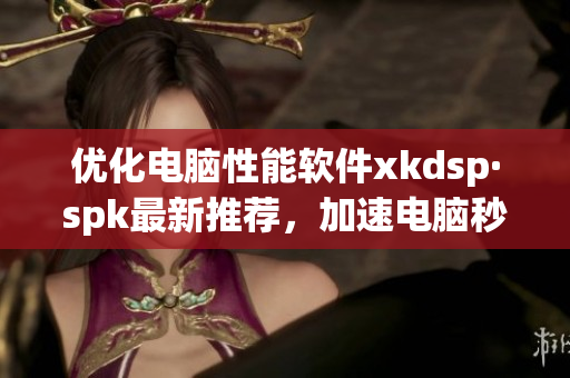 优化电脑性能软件xkdsp·spk最新推荐，加速电脑秒变神器