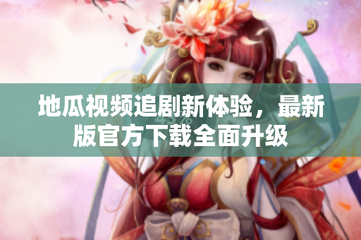 地瓜视频追剧新体验，最新版官方下载全面升级