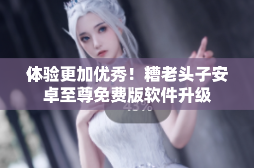 体验更加优秀！糟老头子安卓至尊免费版软件升级