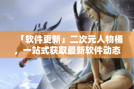 「软件更新」二次元人物桶，一站式获取最新软件动态。