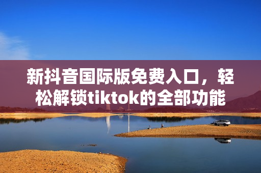 新抖音国际版免费入口，轻松解锁tiktok的全部功能