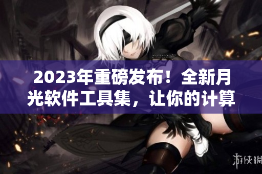 2023年重磅发布！全新月光软件工具集，让你的计算机更强大！