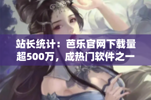站长统计：芭乐官网下载量超500万，成热门软件之一