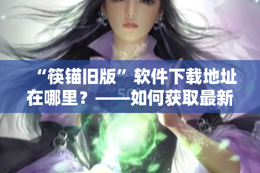 “筷锚旧版”软件下载地址在哪里？——如何获取最新版本筷锚软件