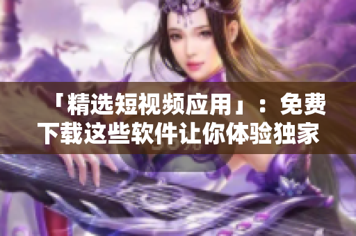 「精选短视频应用」：免费下载这些软件让你体验独家影片