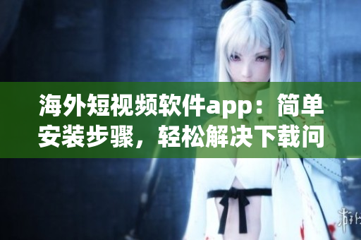 海外短视频软件app：简单安装步骤，轻松解决下载问题！