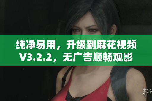纯净易用，升级到麻花视频V3.2.2，无广告顺畅观影