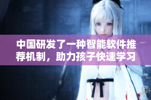 中国研发了一种智能软件推荐机制，助力孩子快速学习-XMXM18
