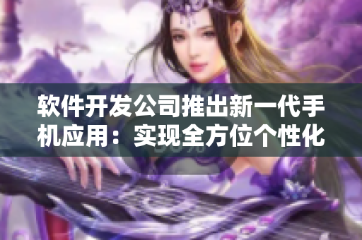 软件开发公司推出新一代手机应用：实现全方位个性化定制需求