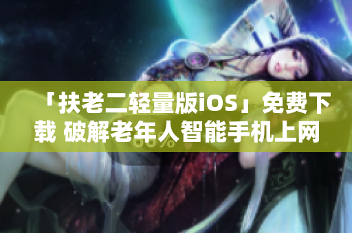 「扶老二轻量版iOS」免费下载 破解老年人智能手机上网难题