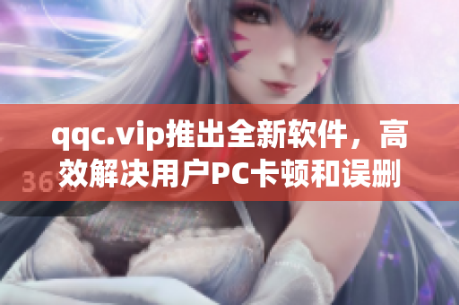 qqc.vip推出全新软件，高效解决用户PC卡顿和误删困扰！