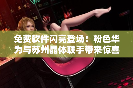 免费软件闪亮登场！粉色华为与苏州晶体联手带来惊喜