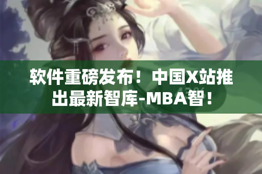 软件重磅发布！中国X站推出最新智库-MBA智！