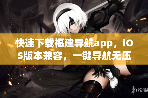 快速下载福建导航app，iOS版本兼容，一键导航无压力