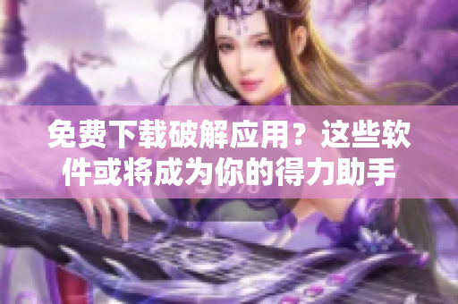 免费下载破解应用？这些软件或将成为你的得力助手
