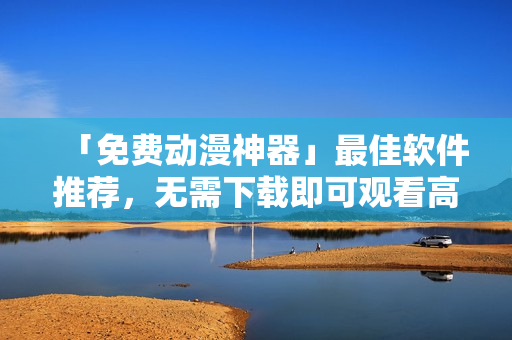 「免费动漫神器」最佳软件推荐，无需下载即可观看高清动漫