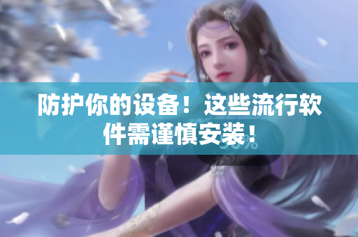 防护你的设备！这些流行软件需谨慎安装！