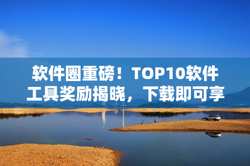 软件圈重磅！TOP10软件工具奖励揭晓，下载即可享受优惠福利！