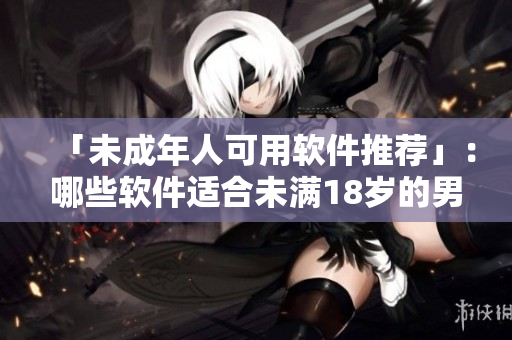 「未成年人可用软件推荐」：哪些软件适合未满18岁的男女使用？