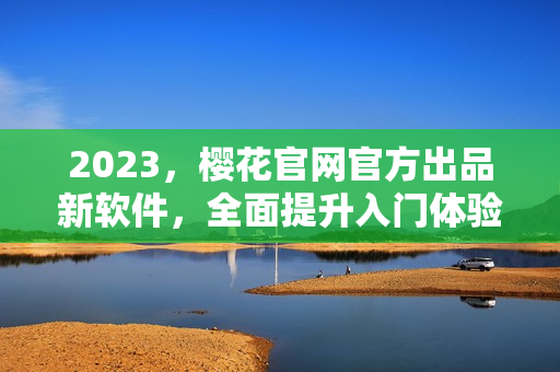 2023，樱花官网官方出品新软件，全面提升入门体验