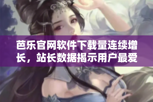 芭乐官网软件下载量连续增长，站长数据揭示用户最爱用的软件是……