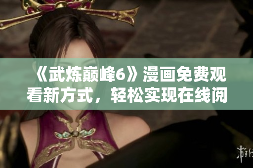 《武炼巅峰6》漫画免费观看新方式，轻松实现在线阅读！