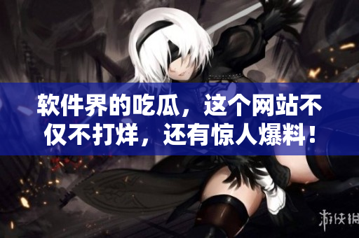 软件界的吃瓜，这个网站不仅不打烊，还有惊人爆料！